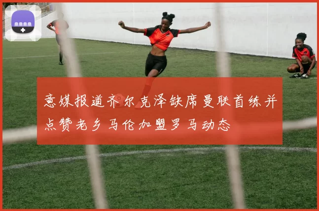意媒报道齐尔克泽缺席曼联首练并点赞老乡马伦加盟罗马动态
