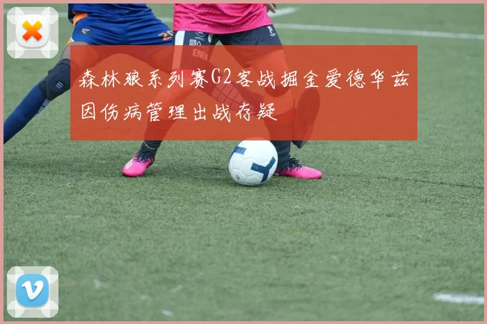森林狼系列赛G2客战掘金爱德华兹因伤病管理出战存疑