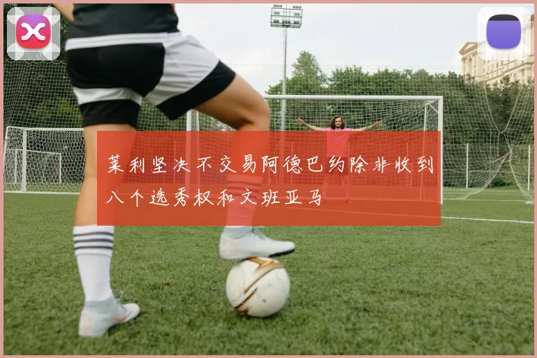 莱利坚决不交易阿德巴约除非收到八个选秀权和文班亚马