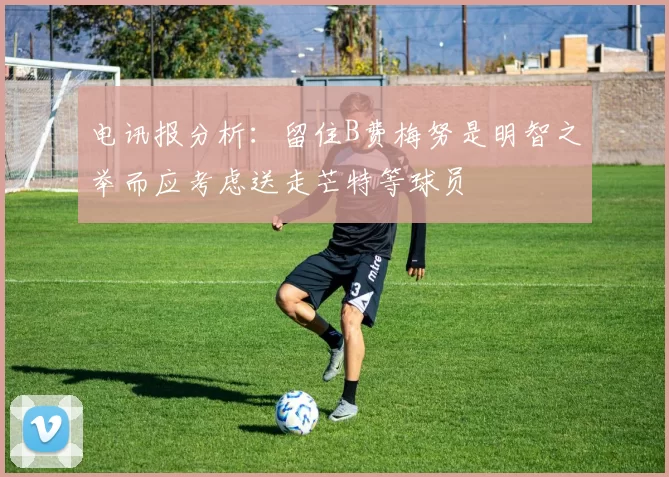 电讯报分析：留住B费梅努是明智之举而应考虑送走芒特等球员