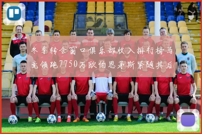 冬季转会窗口俱乐部收入排行榜马竞领跑7750万欧伯恩茅斯紧随其后7200万欧