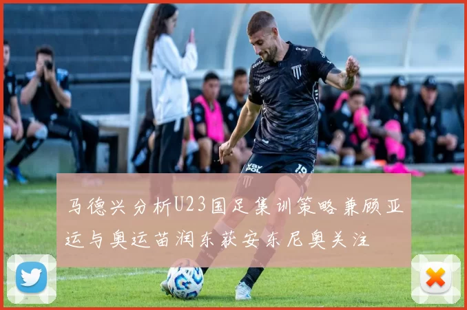 马德兴分析U23国足集训策略兼顾亚运与奥运苗润东获安东尼奥关注