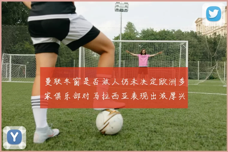 曼联冬窗是否放人仍未决定欧洲多家俱乐部对马拉西亚表现出浓厚兴趣