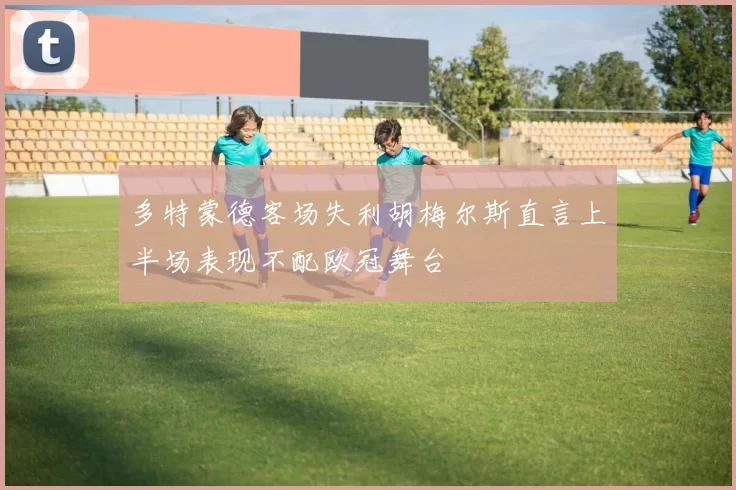多特蒙德客场失利胡梅尔斯直言上半场表现不配欧冠舞台