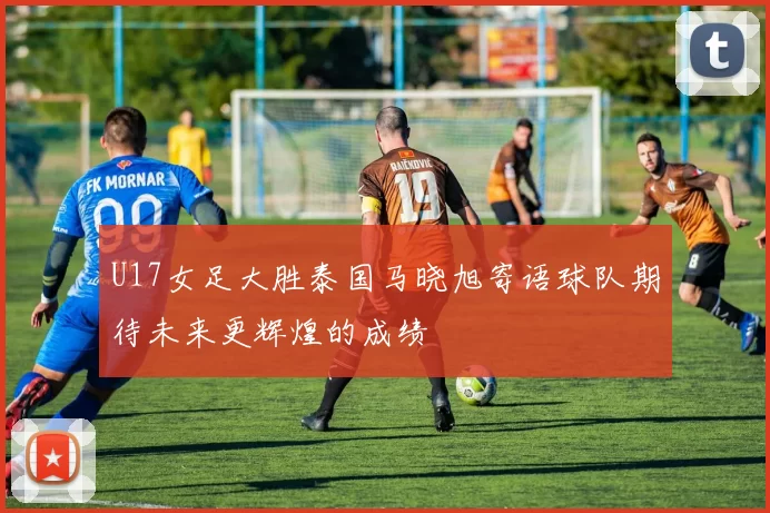 U17女足大胜泰国马晓旭寄语球队期待未来更辉煌的成绩