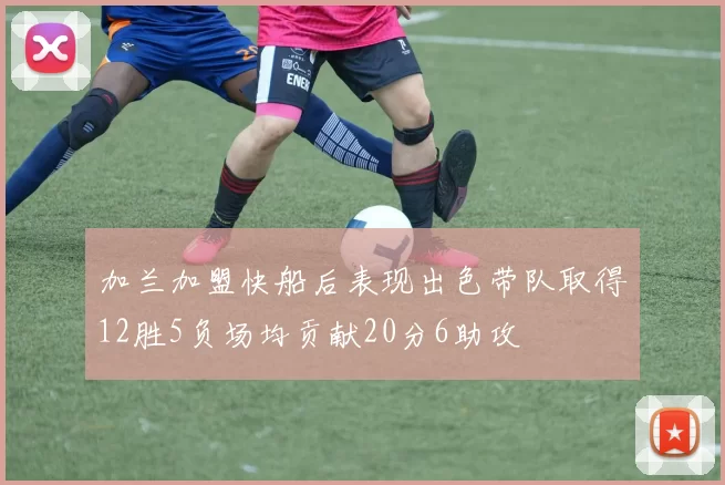 加兰加盟快船后表现出色带队取得12胜5负场均贡献20分6助攻