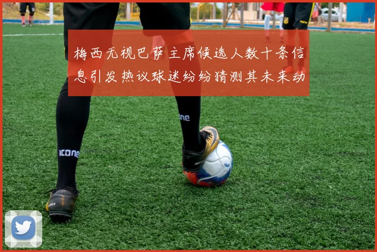 梅西无视巴萨主席候选人数十条信息引发热议球迷纷纷猜测其未来动向