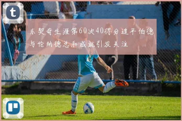 东契奇生涯第60次40得分追平伯德与伦纳德总和成就引发关注